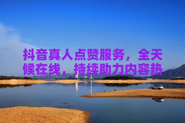 抖音真人点赞服务，全天候在线，持续助力内容热度不减