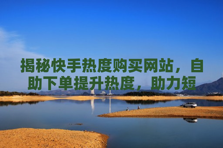 揭秘快手热度购买网站，自助下单提升热度，助力短视频营销新趋势