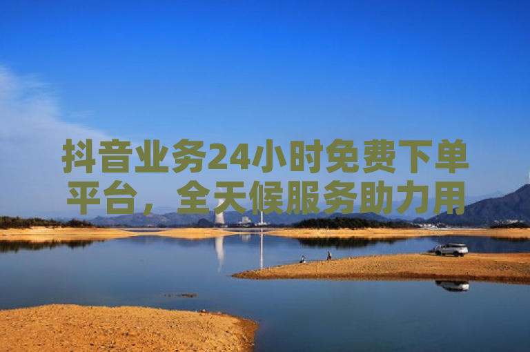 抖音业务24小时免费下单平台，全天候服务助力用户便捷下单