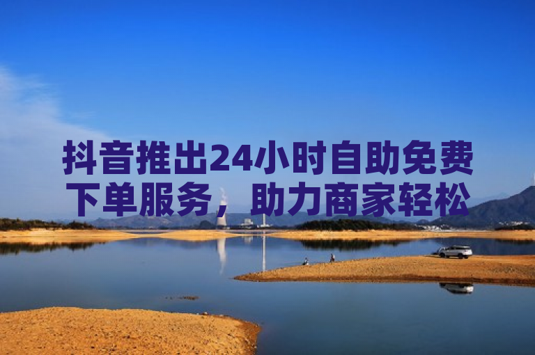 抖音推出24小时自助免费下单服务，助力商家轻松提升业务