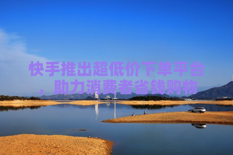 快手推出超低价下单平台，助力消费者省钱购物