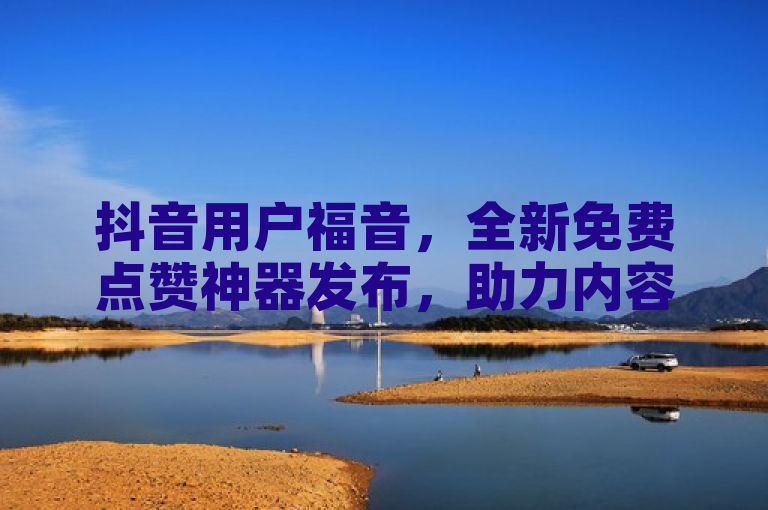 抖音用户福音，全新免费点赞神器发布，助力内容创作者提升互动