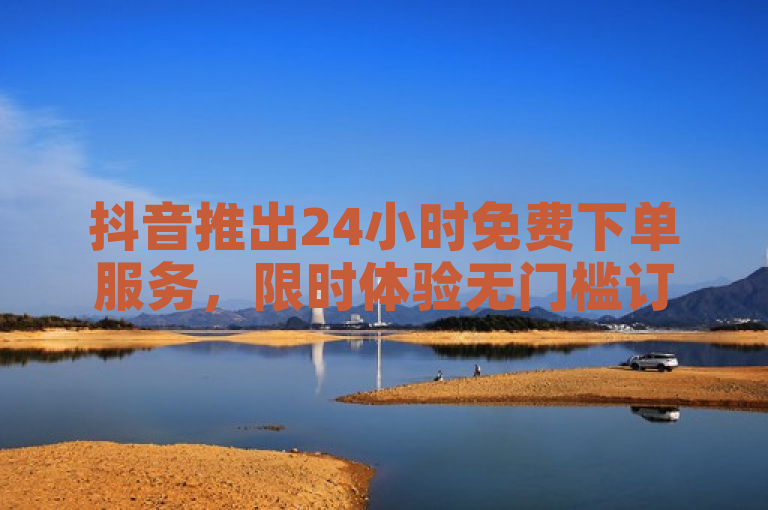 抖音推出24小时免费下单服务，限时体验无门槛订购！