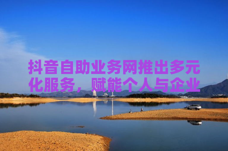 抖音自助业务网推出多元化服务，赋能个人与企业快速成长