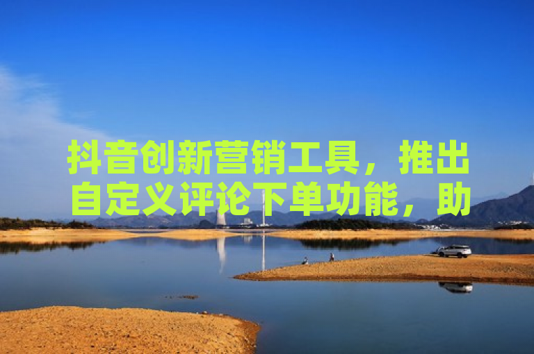 抖音创新营销工具，推出自定义评论下单功能，助力商家提升互动与转化