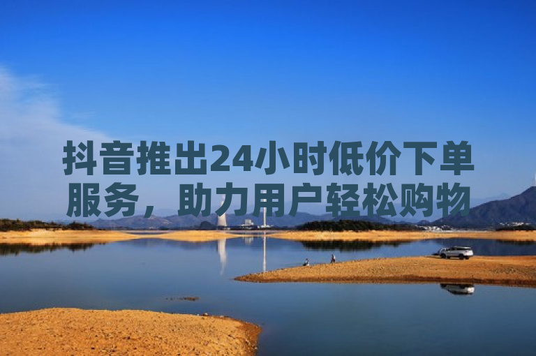 抖音推出24小时低价下单服务，助力用户轻松购物