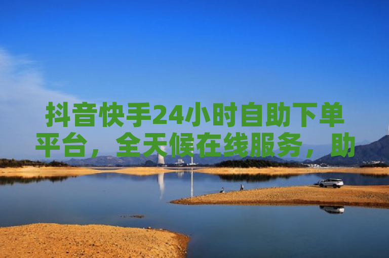 抖音快手24小时自助下单平台，全天候在线服务，助力商家轻松推广