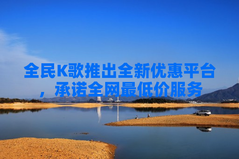 全民K歌推出全新优惠平台，承诺全网最低价服务