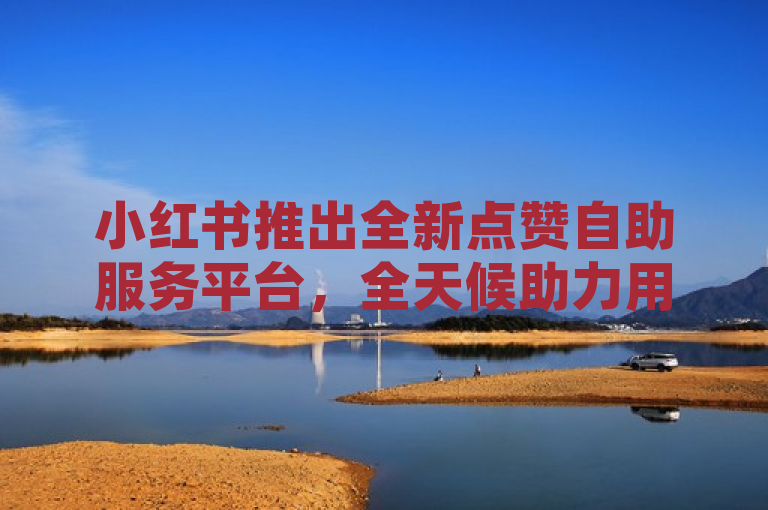 小红书推出全新点赞自助服务平台，全天候助力用户互动提升