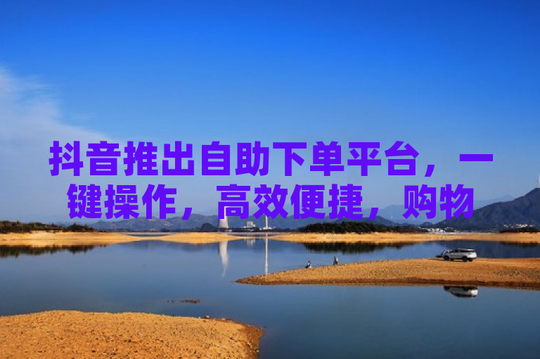 抖音推出自助下单平台，一键操作，高效便捷，购物体验再升级
