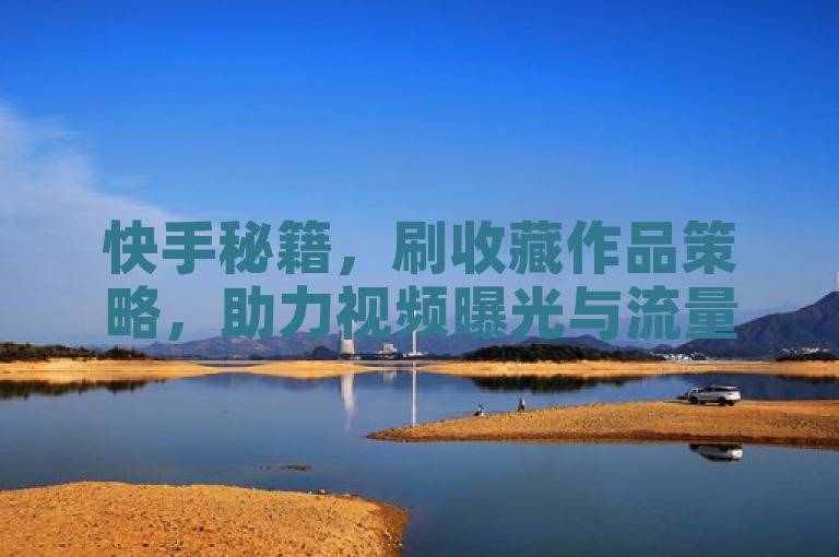 快手秘籍，刷收藏作品策略，助力视频曝光与流量增长