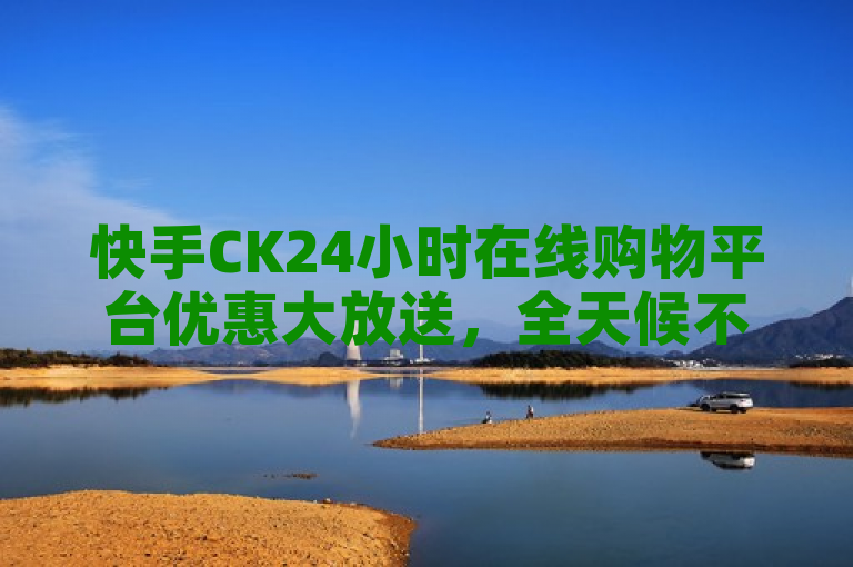 快手CK24小时在线购物平台优惠大放送，全天候不打烊