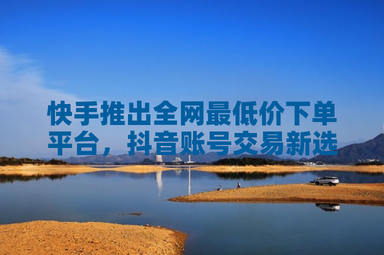 快手推出全网最低价下单平台，抖音账号交易新选择