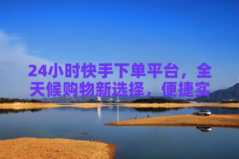 24小时快手下单平台，全天候购物新选择，便捷实惠引领电商新潮流