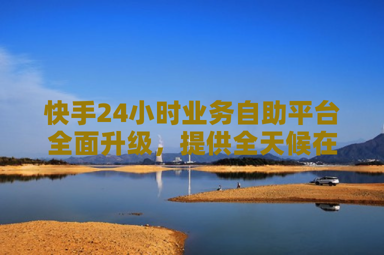 快手24小时业务自助平台全面升级，提供全天候在线服务