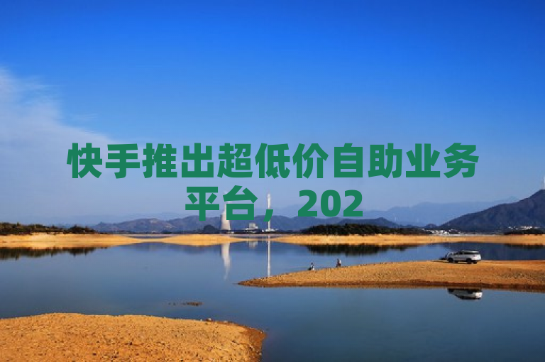 快手推出超低价自助业务平台，2025必学营销策略