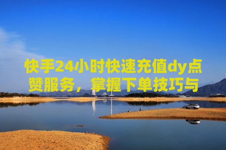 快手24小时快速充值dy点赞服务，掌握下单技巧与注意事项