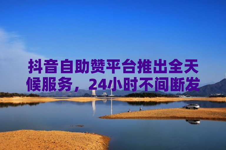 抖音自助赞平台推出全天候服务，24小时不间断发货与QQ空间访客保障
