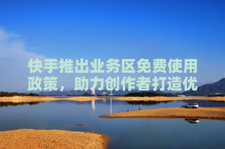 快手推出业务区免费使用政策，助力创作者打造优质内容并加速推广