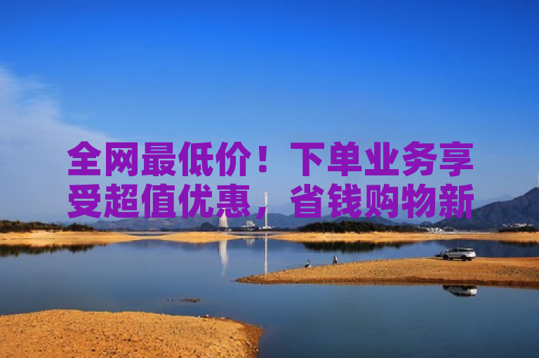 全网最低价！下单业务享受超值优惠，省钱购物新选择
