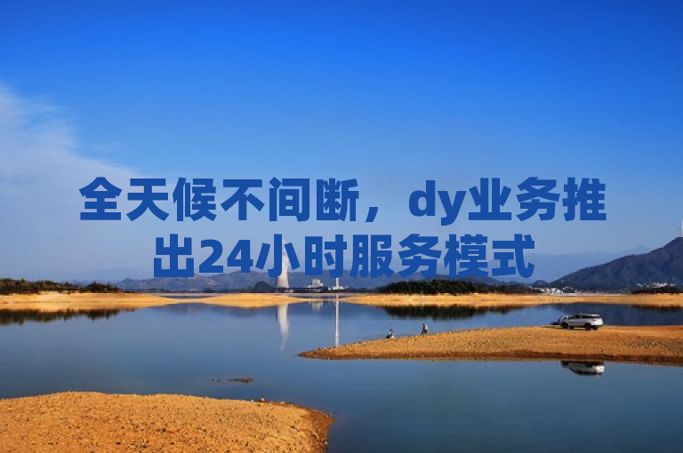 全天候不间断，dy业务推出24小时服务模式
