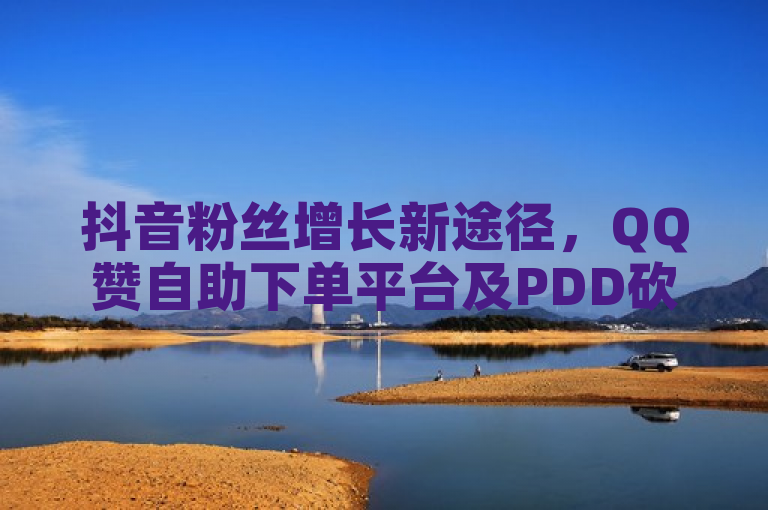 抖音粉丝增长新途径，QQ赞自助下单平台及PDD砍价助力服务全面上线，卡盟承诺全网最低价