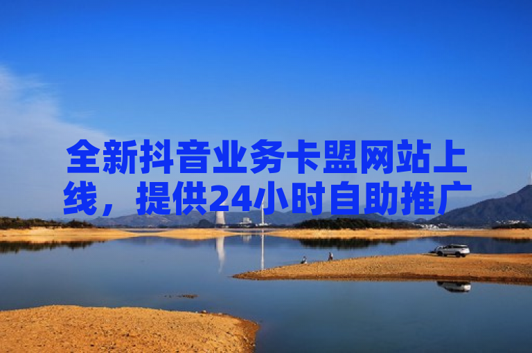 全新抖音业务卡盟网站上线，提供24小时自助推广服务助力用户快速增粉