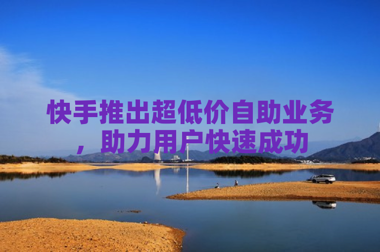 快手推出超低价自助业务，助力用户快速成功