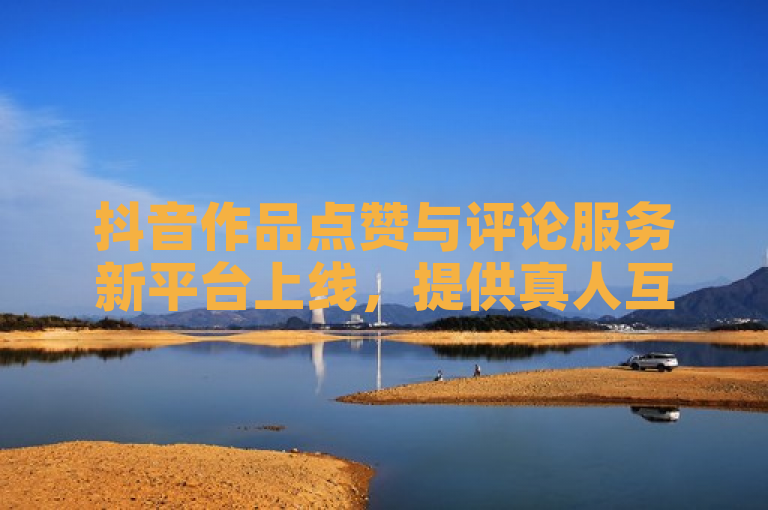 抖音作品点赞与评论服务新平台上线,提供真人互动体验