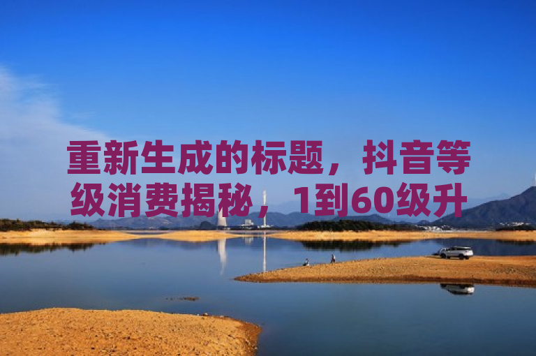 重新生成的标题，抖音等级消费揭秘，1到60级升级成本全解析