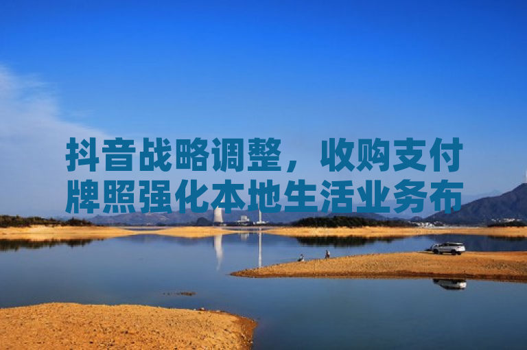 抖音战略调整,收购支付牌照强化本地生活业务布局,突出了抖音通过收购支付牌照来增强其在本地生活服务领域的业务能力,同时暗示了这一举措可能对其整体商业战略产生的影响。