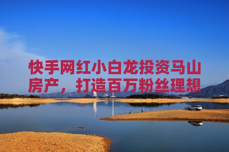 快手网红小白龙投资马山房产，打造百万粉丝理想家园
