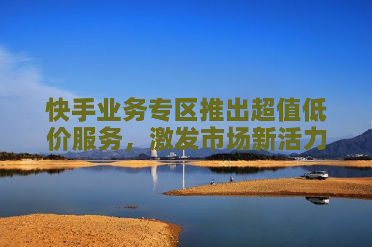 快手业务专区推出超值低价服务，激发市场新活力！