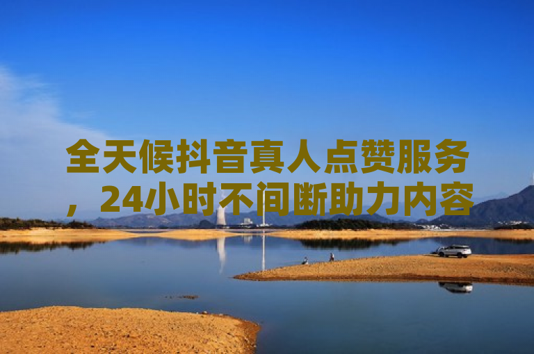 全天候抖音真人点赞服务，24小时不间断助力内容热度提升