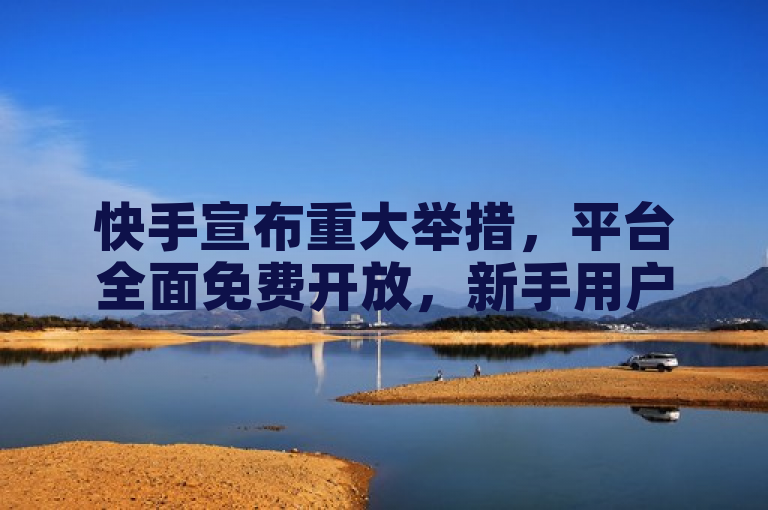 快手宣布重大举措，平台全面免费开放，新手用户福利来袭！