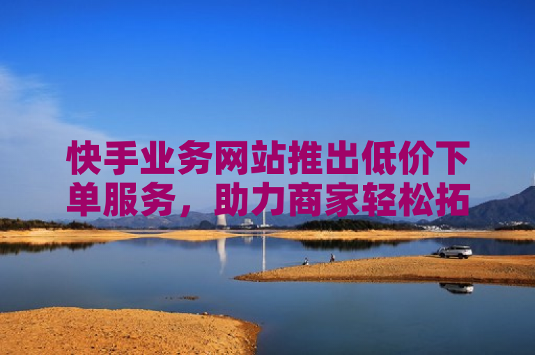 快手业务网站推出低价下单服务，助力商家轻松拓展市场