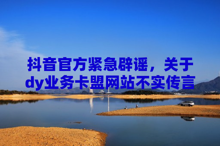 抖音官方紧急辟谣，关于dy业务卡盟网站不实传言的澄清
