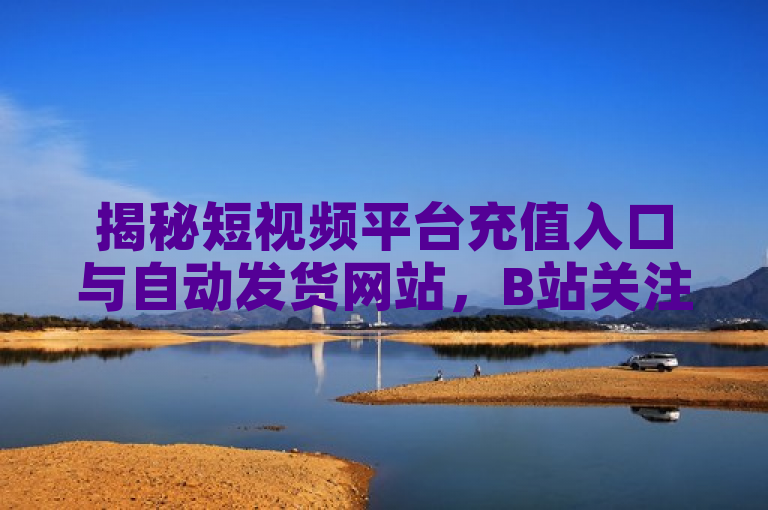 揭秘短视频平台充值入口与自动发货网站，B站关注推送设置详解