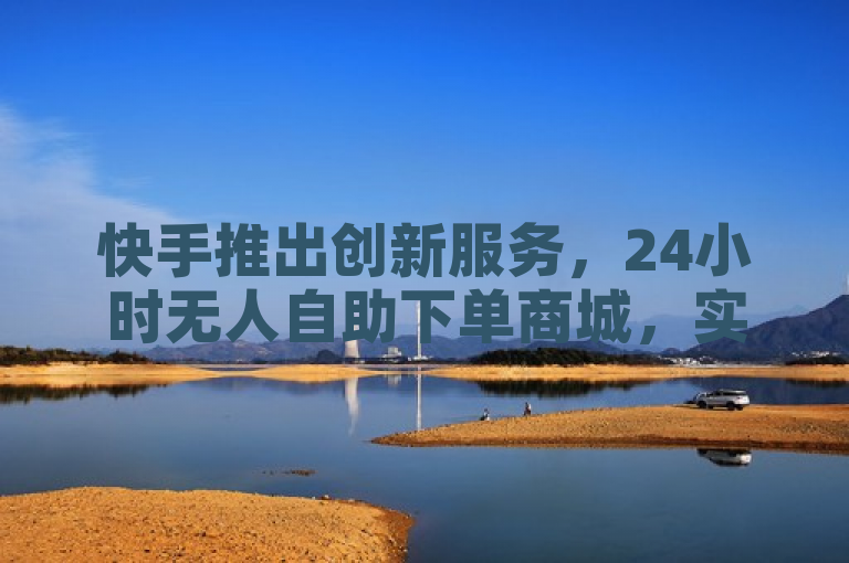 快手推出创新服务,24小时无人自助下单商城,实现全天候无缝购物体验