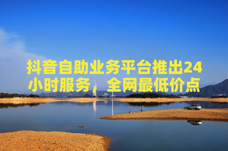 抖音自助业务平台推出24小时服务，全网最低价点赞评论下单