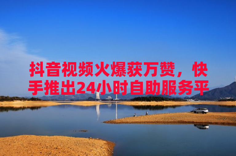 抖音视频火爆获万赞，快手推出24小时自助服务平台助力内容创作者