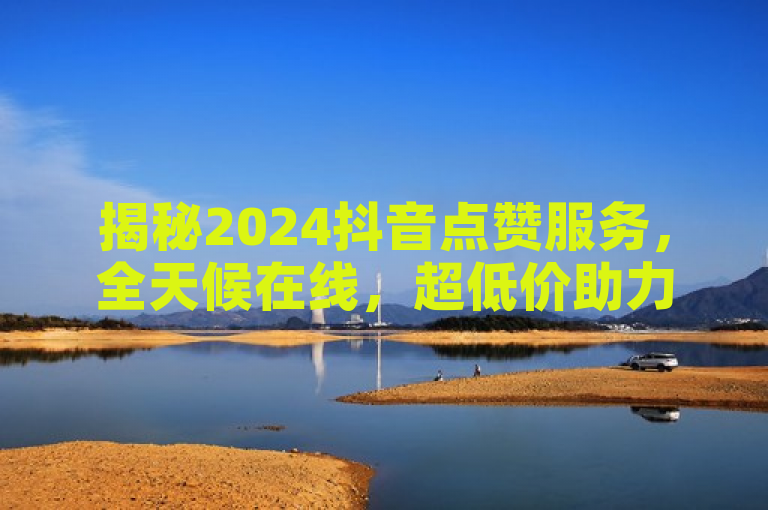 揭秘2024抖音点赞服务，全天候在线，超低价助力视频上热门！