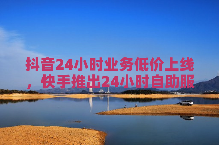 抖音24小时业务低价上线，快手推出24小时自助服务