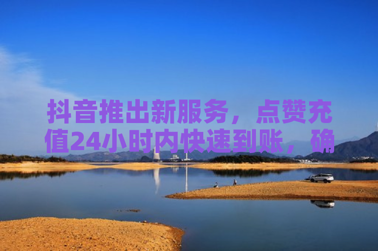 抖音推出新服务，点赞充值24小时内快速到账，确保真人互动