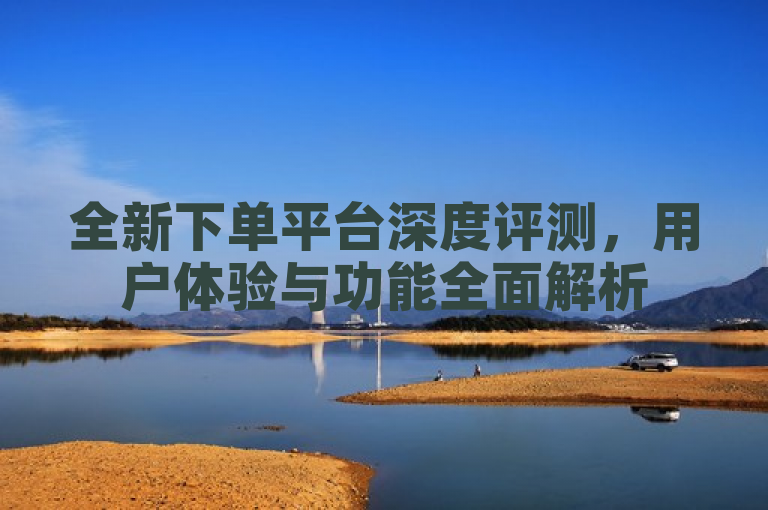全新下单平台深度评测，用户体验与功能全面解析