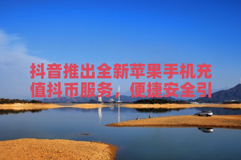 抖音推出全新苹果手机充值抖币服务，便捷安全引关注