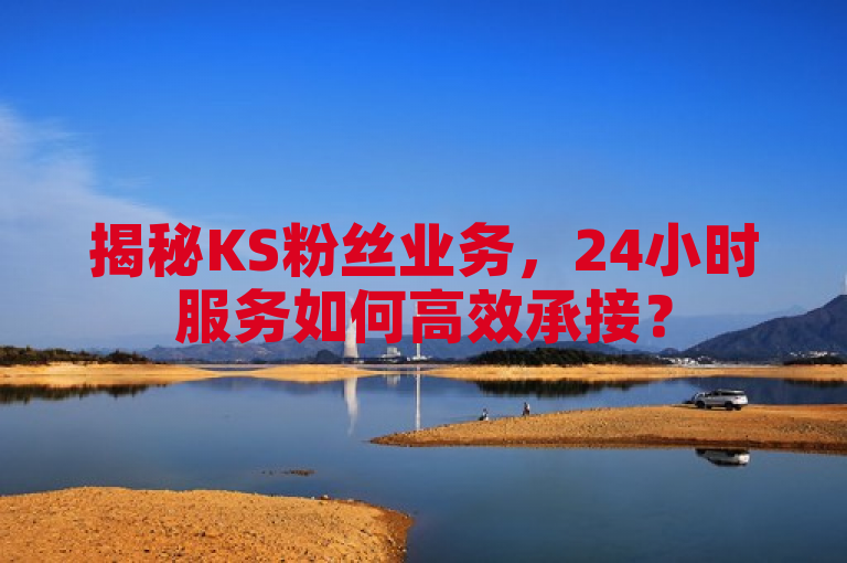 揭秘KS粉丝业务，24小时服务如何高效承接？
