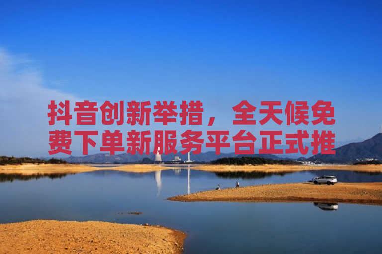 抖音创新举措，全天候免费下单新服务平台正式推出