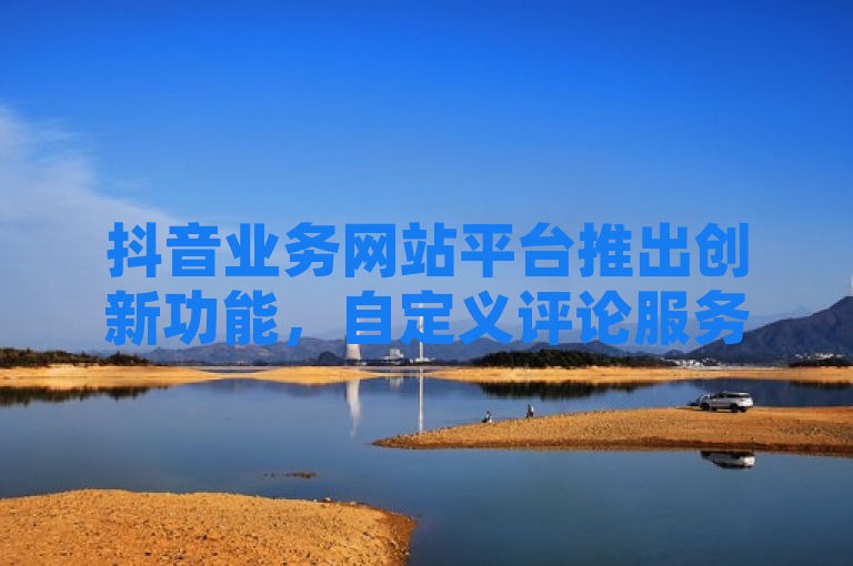抖音业务网站平台推出创新功能，自定义评论服务引发行业关注
