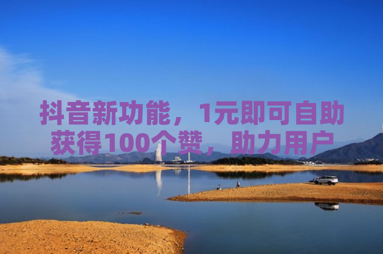 抖音新功能，1元即可自助获得100个赞，助力用户快速提升人气